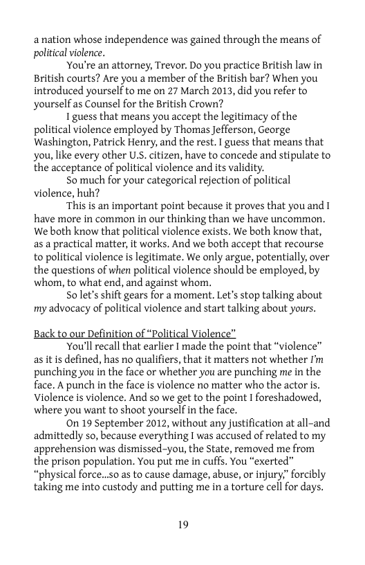 anation whose independence was gained through the means of political violence.  ‘You’re an attorney, Trevor. Do you practice British law in British courts? Are you a member of the British bar? When you introduced yourself to me on 27 March 2013, did you refer to yourself as Counsel for the British Crown?  1 guess that means you accept the legitimacy of the political violence employed by Thomas Jefferson, George Washington, Patrick Henry, and the rest. I guess that means that you, like every other U.S. citizen, have to concede and stipulate to the acceptance of political violence and its validity.  S0 much for your categorical rejection of political violence, huh?  ‘This is an important point because it proves that youand 1 have more in common in our thinking than we have uncommon. We both know that political violence exists. We both know that, as a practical matter, it works. And we both accept that recourse to political violence is legitimate. We only argue, potentially, over the questions of when political violence should be employed, by whom, to what end, and against whom.  So let’s shift gears for a moment. Let’s stop talking about my advocacy of political violence and start talking about yours.  Back to our Definition of “Political Violenc  ‘You’ll recall that earlier I made the point that “violence” as it is defined, has no qualifiers, that it matters not whether I’m punching you in the face or whether you are punching me in the face. A punch in the face is violence no matter who the actor is. Violence is violence. And so we get to the point I foreshadowed, where you want to shoot yourself in the face.  0n 19 September 2012, without any justification at all-and admittedly so, because everything I was accused of related to my apprehension was dismissed-you, the State, removed me from the prison population. You put me in cuffs. You “exerted” “physical force...s0 as to cause damage, abuse, or injury,” forcibly taking me into custody and putting me in a torture cell for days.  19 